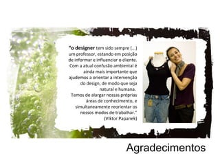 Agradecimentos “ o designer  tem sido sempre (...) um professor, estando em posição de informar e influenciar o cliente. Com a atual confusão ambiental é ainda mais importante que ajudemos a orientar a intervenção do design, de modo que seja natural e humana.  Temos de alargar nossas próprias áreas de conhecimento, e simultaneamente reorientar os nossos modos de trabalhar.” (Viktor Papanek) 