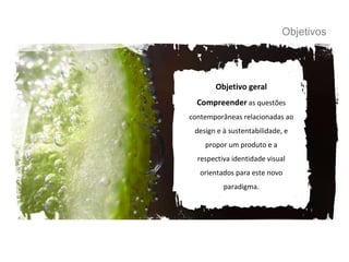 Objetivos Objetivo geral Compreender  as questões contemporâneas relacionadas ao design e à sustentabilidade, e propor um produto e a respectiva identidade visual orientados para este novo paradigma. 