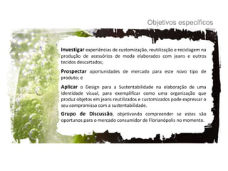 Investigar  experiências de customização, reutilização e reciclagem na produção de acessórios de moda elaborados com jeans e outros tecidos descartados; Prospectar  oportunidades de mercado para este novo tipo de produto; e Aplicar  o Design para a Sustentabilidade na elaboração de uma identidade visual, para exemplificar como uma organização que produz objetos em jeans reutilizados e customizados pode expressar o seu compromisso com a sustentabilidade.  Grupo de Discussão , objetivando compreender se estes são oportunos para o mercado consumidor de Florianópolis no momento. Objetivos específicos 