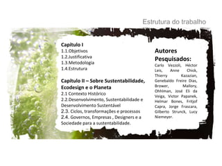 Capítulo I  1.1.Objetivos 1.2.Justificativa 1.3.Metodologia 1.4.Estrutura Capítulo II – Sobre Sustentabilidade,  Ecodesign e o Planeta 2.1 Contexto Histórico 2.2.Desenvolvimento, Sustentabilidade e  Desenvolvimento Sustentável 2.3.  Ciclos, transformações e processos 2.4.  Governos, Empresas , Designers e a  Sociedade para a sustentabilidade. Estrutura do trabalho Autores Pesquisados: Carlo Vezzoli, Héctor Leis,  Anne Chick,  Thierry  Kazazian, Genebaldo Freire Dias, Brower, Mallory, Ohhlman, José Eli da Veiga, Victor Papanek, Helmar Bones, Fritjof Capra, Jorge Frascara, Gilberto Strunck, Lucy Niemeyer. 