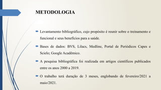METODOLOGIA
 Levantamento bibliográfico, cujo propósito é reunir sobre o treinamento e
funcional e seus benefícios para a saúde.
 Bases de dados: BVS, Lilacs, Medline, Portal de Periódicos Capes e
Scielo; Google Acadêmico.
 A pesquisa bibliográfica foi realizada em artigos científicos publicados
entre os anos 2000 a 2019.
 O trabalho terá duração de 3 meses, englobando de fevereiro/2021 a
maio/2021.
 