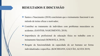 RESULTADOS E DISCUSSÃO
 Santos e Nascimento (2018) concluíram que o treinamento funcional é um
método de treino eficaz e motivador;
 Contribui no tratamento de indivíduos com problemas musculares ou
acidentes. (SANTOS; NASCIMENTO, 2018).
 Importância do profissional de educação física no trabalho com o
treinamento funcional (SOMAVILA, 2018).
 Resgate da funcionalidade da capacidade do ser humano ser forma
individualizada e específica. (KOCHHANN, GALVÃO, ALVES 2019)
 