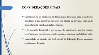 CONSIDERAÇÕES FINAIS
 Comprovou-se os benefícios da Treinamento Funcional para a saúde dos
indivíduos e que contribua para que esta prática de atividade seja ainda
mais difundida e praticada pela população.
 O treinamento funcional é um método de treinamento que traz muitos
benefícios para os praticantes, tanto na saúde, quanto na qualidade de vida.
 Necessidade da atuação do Profissional de Educação Física, enquanto
profissionais de saúde,
 