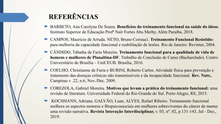 REFERÊNCIAS
 BARBETO, Ana Carolyna De Souza. Benefícios do treinamento funcional na saúde do idoso.
Instituto Superior de Educação Profª Nair Fortes Abu Merhy. Além Paraíba, 2018.
 CAMPOS, Maurício de Arruda. NETO, Bruno Corrauci. Treinamento Funcional Resistido:
para melhoria da capacidade funcional e reabilitação de lesões. Rio de Janeiro: Revinter, 2004.
 CÂNDIDO, Tábatha de Faria Moreira. Treinamento funcional para a qualidade de vida de
homens e mulheres de Planaltina-DF. Trabalho de Conclusão de Curso (Bacharelado). Centro
Universitário de Brasília – UniCEUB. Brasília, 2016.
 COELHO, Christianne de Faria e BURINI, Roberto Carlos. Atividade física para prevenção e
tratamento das doenças crônicas não transmissíveis e da incapacidade funcional. Rev. Nutr.,
Campinas v .22, n.6, Nov./Dec. 2009.
 COREZOLA, Gabriel Moreira. Motivos que levam a prática do treinamento funcional: uma
revisão de literatura. Universidade Federal do Rio Grande do Sul. Porto Alegre, RS, 2015.
 KOCHHANN, Adriana. GALVÃO, Luan. ALVES, Rafael Ribeiro. Treinamento funcional
melhora os aspectos motores e Biopsicossociais em mulheres sobreviventes do câncer de mama:
uma revisão narrativa. Revista Interação Interdisciplinar, v. 03, nº. 02, p.131-143, Jul - Dez.,
2019.
 