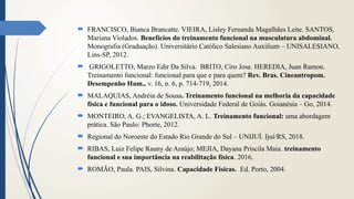  FRANCISCO, Bianca Brancatte. VIEIRA, Lisley Fernanda Magalhães Leite. SANTOS,
Mariana Violados. Benefícios do treinamento funcional na musculatura abdominal.
Monografia (Graduação). Universitário Católico Salesiano Auxilium – UNISALESIANO,
Lins-SP, 2012.
 GRIGOLETTO, Marzo Edir Da Silva. BRITO, Ciro Jose. HEREDIA, Juan Ramon.
Treinamento funcional: funcional para que e para quem? Rev. Bras. Cineantropom.
Desempenho Hum., v. 16, n. 6, p. 714-719, 2014.
 MALAQUIAS, Andréia de Sousa. Treinamento funcional na melhoria da capacidade
física e funcional para o idoso. Universidade Federal de Goiás. Goianésia – Go, 2014.
 MONTEIRO, A. G.; EVANGELISTA, A. L. Treinamento funcional: uma abordagem
prática. São Paulo: Phorte, 2012.
 Regional do Noroeste do Estado Rio Grande do Sul – UNIJUÍ. Ijuí/RS, 2018.
 RIBAS, Luiz Felipe Rauny de Araújo; MEJIA, Dayana Priscila Maia. treinamento
funcional e sua importância na reabilitação física. 2016.
 ROMÃO, Paula. PAIS, Silvina. Capacidade Físicas. Ed. Porto, 2004.
 