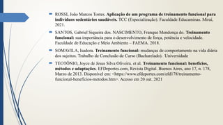  ROSSI, João Marcos Tostes. Aplicação de um programa de treinamento funcional para
indivíduos sedentários saudáveis. TCC (Especialização). Faculdade Educaminas. Miraí,
2021.
 SANTOS, Gabriel Siqueira dos. NASCIMENTO, Franque Mendonça do. Treinamento
funcional: sua importância para o desenvolvimento de força, potência e velocidade.
Faculdade de Educação e Meio Ambiente – FAEMA. 2018.
 SOMAVILA, Isadora. Treinamento funcional: mudanças de comportamento na vida diária
dos sujeitos. Trabalho de Conclusão de Curso (Bacharelado). Universidade
 TEOTÔNIO, Joyce de Jesus Silva Oliveira. et al. Treinamento funcional: benefícios,
métodos e adaptações. EFDeportes.com, Revista Digital. Buenos Aires, ano 17, n. 178,
Marzo de 2013. Disponível em: <https://www.efdeportes.com/efd178/treinamento-
funcional-beneficios-metodos.htm>. Acesso em 20 out. 2021
 