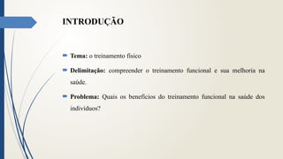 INTRODUÇÃO
 Tema: o treinamento físico
 Delimitação: compreender o treinamento funcional e sua melhoria na
saúde.
 Problema: Quais os benefícios do treinamento funcional na saúde dos
indivíduos?
 