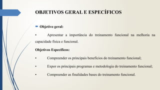 OBJETIVOS GERAL E ESPECÍFICOS
 Objetivo geral:
• Apresentar a importância do treinamento funcional na melhoria na
capacidade física e funcional.
Objetivos Específicos:
• Compreender os principais benefícios do treinamento funcional;
• Expor os principais programas e metodologia do treinamento funcional;
• Compreender as finalidades bases do treinamento funcional.
 