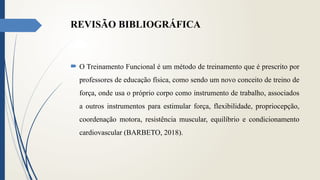 REVISÃO BIBLIOGRÁFICA
 O Treinamento Funcional é um método de treinamento que é prescrito por
professores de educação física, como sendo um novo conceito de treino de
força, onde usa o próprio corpo como instrumento de trabalho, associados
a outros instrumentos para estimular força, flexibilidade, propriocepção,
coordenação motora, resistência muscular, equilíbrio e condicionamento
cardiovascular (BARBETO, 2018).
 