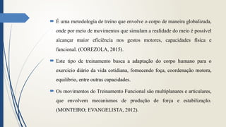  É uma metodologia de treino que envolve o corpo de maneira globalizada,
onde por meio de movimentos que simulam a realidade do meio é possível
alcançar maior eficiência nos gestos motores, capacidades física e
funcional. (COREZOLA, 2015).
 Este tipo de treinamento busca a adaptação do corpo humano para o
exercício diário da vida cotidiana, fornecendo foça, coordenação motora,
equilíbrio, entre outras capacidades.
 Os movimentos do Treinamento Funcional são multiplanares e articulares,
que envolvem mecanismos de produção de força e estabilização.
(MONTEIRO; EVANGELISTA, 2012).
 