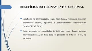 BENEFÍCIOS DO TREINAMENTO FUNCIONAL
 Benefícios na propriocepção, força, flexibilidade, resistência muscular,
coordenação motora, equilíbrio e condicionamento cardiovascular.
(MALAQUIAS, 2014)
 Estão agregados as capacidades do indivíduo como físicas, motoras,
neuromusculares. Além disso pode ser praticado em todas as idades, até
em idosos.
 