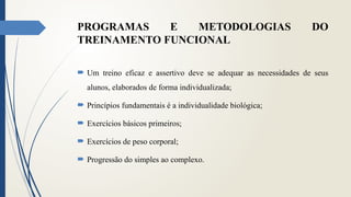 PROGRAMAS E METODOLOGIAS DO
TREINAMENTO FUNCIONAL
 Um treino eficaz e assertivo deve se adequar as necessidades de seus
alunos, elaborados de forma individualizada;
 Princípios fundamentais é a individualidade biológica;
 Exercícios básicos primeiros;
 Exercícios de peso corporal;
 Progressão do simples ao complexo.
 