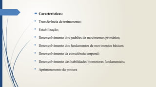  Características:
 Transferência de treinamento;
 Estabilização;
 Desenvolvimento dos padrões de movimentos primários;
 Desenvolvimento dos fundamentos de movimentos básicos;
 Desenvolvimento da consciência corporal;
 Desenvolvimento das habilidades biomotoras fundamentais;
 Aprimoramento da postura
 
