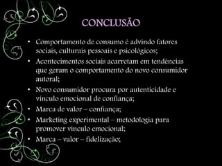 CONCLUSÃO
• Comportamento de consumo é advindo fatores
  sociais, culturais pessoais e psicológicos;
• Acontecimentos sociais acarretam em tendências
  que geram o comportamento do novo consumidor
  autoral;
• Novo consumidor procura por autenticidade e
  vínculo emocional de confiança;
• Marca de valor – confiança;
• Marketing experimental – metodologia para
  promover vinculo emocional;
• Marca – valor – fidelização;
 