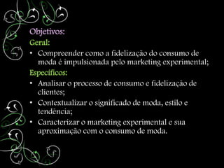 Objetivos:
Geral:
• Compreender como a fidelização do consumo de
  moda é impulsionada pelo marketing experimental;
Específicos:
• Analisar o processo de consumo e fidelização de
  clientes;
• Contextualizar o significado de moda, estilo e
  tendência;
• Caracterizar o marketing experimental e sua
  aproximação com o consumo de moda.
 