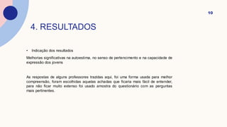4. RESULTADOS
• Indicação dos resultados
Melhorias significativas na autoestima, no senso de pertencimento e na capacidade de
expressão dos jovens
As respostas de alguns professores trazidas aqui, foi uma forma usada para melhor
compreensão, foram escolhidas aquelas achadas que ficaria mais fácil de entender,
para não ficar muito extenso foi usado amostra do questionário com as perguntas
mais pertinentes.
10
 