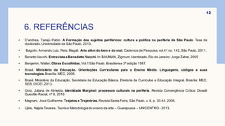6. REFERÊNCIAS
12
• D’andrea, Tiarajú Pablo. A Formação dos sujeitos periféricos: cultura e política na periferia de São Paulo. Tese de
doutorado.Universidade de São Paulo, 2013.
• Bagolin, Armando Luiz. Reis,Magali. Arte além do bem e do mal. Cadernos de Pesquisa.vol.41 no. 142, São Paulo, 2011.
• Benetto Vecchi. Entrevista a Benedetto Vecchi.In: BAUMAN, Zigmunt. Identidade.Rio de Janeiro: Jorge Zahar, 2005
• Benjamin, Walter. Obras Escolhidas.Vol.1 São Paulo. Brasiliense 3ª edição 1987.
• Brasil. Ministério da Educação. Orientações Curriculares para o Ensino Médio. Linguagens, códigos e suas
tecnologias.Brasília: MEC, 2006.
• Brasil. Ministério da Educação. Secretaria de Educação Básica. Diretoria de Currículos e Educação Integral. Brasília: MEC,
SEB, DICEI,2013.
• Goiz, Juliana de Almeida. Identidade Marginal: processos culturais na periferia. Revista Convergência Crítica; Dossiê
Questão Racial, nº 8, 2016.
• Magnani, José Guilherme.Trajetos e Trajetórias.Revista Sexta-Feira, São Paulo, v. 8, p. 30-44,2006.
• Ujiiie, Nájela Tavares. Teoriae Metodologiado ensino da arte – Guarapuava – UNICENTRO - 2013.
 