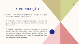 1. INTRODUÇÃO
• A arte é uma ferramenta poderosa na educação que ajuda
desenvolver habilidades críticas e criativas.
• A problemática central é a marginalização social e econômica dos
jovens estudantes de uma escola na periferia do município de
Quixeramobim.
• A pesquisa é crucial para evidenciar e potencializar os benefícios
dessa prática. Além de promover o desenvolvimento individual e
comunitário, a pesquisa pode influenciar políticas públicas, atrair
investimentos e proporcionar um modelo de intervenção que pode
ser replicado em outras localidades.
2
 