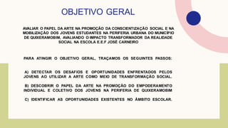 AVALIAR O PAPEL DA ARTE NA PROMOÇÃO DA CONSCIENTIZAÇÃO SOCIAL E NA
MOBILIZAÇÃO DOS JOVENS ESTUDANTES NA PERIFERIA URBANA DO MUNICÍPIO
DE QUIXERAMOBIM, AVALIANDO O IMPACTO TRANSFORMADOR DA REALIDADE
SOCIAL NA ESCOLA E.E.F JOSÉ CARNEIRO
OBJETIVO GERAL
PARA ATINGIR O OBJETIVO GERAL, TRAÇAMOS OS SEGUINTES PASSOS:
A) DETECTAR OS DESAFIOS E OPORTUNIDADES ENFRENTADOS PELOS
JOVENS AO UTILIZAR A ARTE COMO MEIO DE TRANSFORMAÇÃO SOCIAL.
B) DESCOBRIR O PAPEL DA ARTE NA PROMOÇÃO DO EMPODERAMENTO
INDIVIDUAL E COLETIVO DOS JOVENS NA PERIFERIA DE QUIXERAMOBIM
C) IDENTIFICAR AS OPORTUNIDADES EXISTENTES NO ÂMBITO ESCOLAR.
 