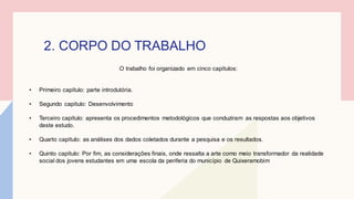 2. CORPO DO TRABALHO
O trabalho foi organizado em cinco capítulos:
• Primeiro capítulo: parte introdutória.
• Segundo capítulo: Desenvolvimento
• Terceiro capítulo: apresenta os procedimentos metodológicos que conduziram as respostas aos objetivos
deste estudo.
• Quarto capítulo: as análises dos dados coletados durante a pesquisa e os resultados.
• Quinto capítulo: Por fim, as considerações finais, onde ressalta a arte como meio transformador da realidade
social dos jovens estudantes em uma escola da periferia do município de Quixeramobim
 