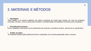 3. MATERIAIS E MÉTODOS
• Abordagem
Este trabalho é um estudo qualitativo que utiliza a pesquisa de campo para mostrar, por meio de conteúdos
concretos e formais, como as artes pode contribuir na transformação da realidade social dos jovens estudantes.
• Procedimentos técnicos
Foram realizadas entrevistas com as professoras que lecionam a disciplina de Artes, através de um questionário.
• Análise de dados
As respostas obtidas pelas professoras foram comparadas com a teoria pesquisada sobre o assunto.
5
 