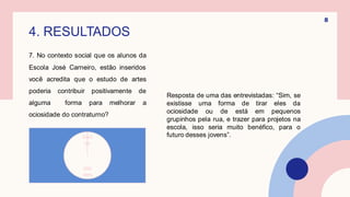4. RESULTADOS
Resposta de uma das entrevistadas: “Sim, se
existisse uma forma de tirar eles da
ociosidade ou de está em pequenos
grupinhos pela rua, e trazer para projetos na
escola, isso seria muito benéfico, para o
futuro desses jovens”.
8
7. No contexto social que os alunos da
Escola José Carneiro, estão inseridos
você acredita que o estudo de artes
poderia contribuir positivamente de
alguma forma para melhorar a
ociosidade do contraturno?
SIM
100%
NÃO
0%
 