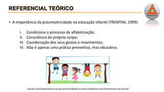 • A importância da psicomotricidade na educação Infantil (TRENTINI, 1999)
I. Condiciona o processo de alfabetização;
II. Consciência do próprio corpo;
III. Coordenação dos seus gestos e movimentos;
IV. Não é apenas uma prática preventiva, mas educativa.
isacolli.com/importancia-da-psicomotricidade-e-como-trabalhar-essa-ferramenta-na-escola/
 