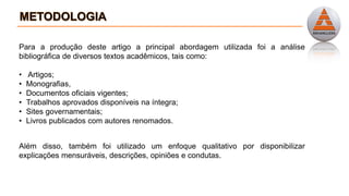 Para a produção deste artigo a principal abordagem utilizada foi a análise
bibliográfica de diversos textos acadêmicos, tais como:
• Artigos;
• Monografias,
• Documentos oficiais vigentes;
• Trabalhos aprovados disponíveis na íntegra;
• Sites governamentais;
• Livros publicados com autores renomados.
Além disso, também foi utilizado um enfoque qualitativo por disponibilizar
explicações mensuráveis, descrições, opiniões e condutas.
 