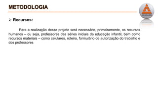  Recursos:
Para a realização desse projeto será necessário, primeiramente, os recursos
humanos – ou seja, professores das séries iniciais da educação infantil, bem como
recursos materiais – como celulares, roteiro, formulário de autorização do trabalho e
dos professores
 
