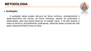  Avaliação:
A avaliação desse projeto dar-se-á de forma contínua, acompanhando o
desenvolvimento dos alunos, de forma individual, através de entrevistas e
observações, para que possa tornar-se um projeto viável e de fácil alcance a
todos os alunos e, principalmente, professores, utilizando desse conceito tão vital
para o desenvolvimento como um todo.
 