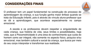 O professor tem um papel fundamental na construção do processo de
aprendizagem da criança, e sua função ganha maior ênfase quando se
trata da Educação Infantil, pois é através do vínculo aluno-professor que
se dá a aprendizagem, que acontece especialmente no campo
emocional.
A escola e os professores devem respeitar a singularidade de
cada criança, sua história de vida, seus limites e possibilidades, haja
vista, que a Psicomotricidade é uma área do conhecimento que cuida do
homem como ser integral, não somente no aspecto físico, psíquico e/ou
emocional, mas também cultural e social da criança, que busca por meio
do seu corpo interpretar e transformar sua realidade.
 