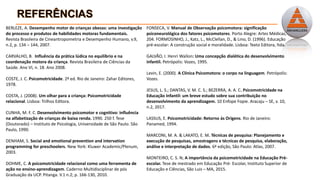 BERLEZE, A. Desempenho motor de crianças obesas: uma investigação
do processo e produtos de habilidades motoras fundamentais.
Revista Brasileira de Cineantropometria e Desempenho Humano, v.9,
n.2, p. 134 – 144, 2007.
CARVALHO, B. Influência da prática lúdica no equilíbrio e na
coordenação motora da criança. Revista Brasileira de Ciências da
Saúde. Ano VI, n. 18. Ano 2008.
COSTE, J. C. Psicomotricidade. 2ª ed. Rio de Janeiro: Zahar Editores,
1978.
COSTA, J. (2008). Um olhar para a criança: Psicomotricidade
relacional. Lisboa: Trilhos Editora.
CUNHA, M. F. C. Desenvolvimento psicomotor e cognitivo: influência
na alfabetização de crianças de baixa renda. 1990. 250 f. Tese
(Doutorado) – Instituto de Psicologia, Universidade de São Paulo. São
Paulo, 1990.
DENHAM, S. Social and emotional prevention and intervation
programming for preschoolers. New York: Kluwer Academic/Plenum,
2003.
DOHME, C. A psicomotricidade relacional como uma ferramenta de
ação no ensino-aprendizagem. Caderno Multidisciplinar de pós
Graduação da UCP. Pitanga. V.1 n.2; p. 166-130, 2010.
FONSECA, V. Manual de Observação psicomotora: significação
psiconeurológica dos fatores psicomotores. Porto Alegre: Artes Médicas,
204. FORMOSINHO, J., Katz, L., McClellan, D., & Lino, D. (1996). Educação
pré-escolar: A construção social e moralidade. Lisboa: Texto Editora, ltda.
GALVÃO, I. Henri Wallon: Uma concepção dialética do desenvolvimento
infantil. Petrópolis: Vozes, 1995.
Levin, E. (2000). A Clínica Psicomotora: o corpo na linguagem. Petrópolis:
Vozes.
JESUS, L. S.; DANTAS, V. M. C. S.; BEZERRA, A. A. C. Psicomotricidade na
Educação Infantil: um breve estudo sobre sua contribuição no
desenvolvimento da aprendizagem. 10 Enfope Fopie. Aracaju – SE, v. 10,
n.2, 2017.
LASSUS, E. Psicomotricidade: Retorno ás Origens. Rio de Janeiro:
Panamed, 1994.
MARCONI, M. A. & LAKATO, E. M. Técnicas de pesquisa: Planejamento e
execução de pesquisas, amostragens e técnicas de pesquisa, elaboração,
análise e interpretação de dados. 6ª edição, São Paulo: Atlas, 2007.
MONTEIRO, C. S. N; A importância da psicomotricidade na Educação Pré-
escolar. Tese de mestrado em Educação Pré- Escolar, Instituto Superior de
Educação e Ciências, São Luis – MA, 2015.
 