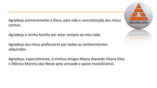 Agradeço primeiramente à Deus, pela vida e concretização dos meus
sonhos.
Agradeço à minha família por estar sempre ao meu lado.
Agradeço aos meus professores por todos os conhecimentos
adquiridos.
Agradeço, especialmente, á minhas amigas Mayra Azevedo Uliana Silva
e Mônica Moreira das Neves pela amizade e apoio incondicional.
 