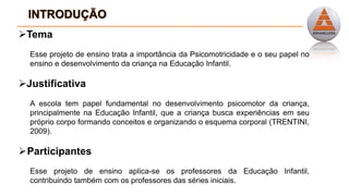 Tema
Esse projeto de ensino trata a importância da Psicomotricidade e o seu papel no
ensino e desenvolvimento da criança na Educação Infantil.
Justificativa
A escola tem papel fundamental no desenvolvimento psicomotor da criança,
principalmente na Educação Infantil, que a criança busca experiências em seu
próprio corpo formando conceitos e organizando o esquema corporal (TRENTINI,
2009).
Participantes
Esse projeto de ensino aplica-se os professores da Educação Infantil,
contribuindo também com os professores das séries iniciais.
 