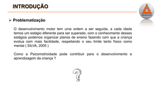  Problematização
O desenvolvimento motor tem uma ordem a ser seguida, a cada idade
temos um estágio diferente para ser superado, com o conhecimento desses
estágios podemos organizar planos de ensino fazendo com que a criança
evolua com mais facilidade, respeitando o seu limite tanto físico como
mental ( SILVA, 2005 )
Como a Psicomotricidade pode contribuir para o desenvolvimento e
aprendizagem da criança ?
 