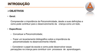 OBJETIVOS
• Geral:
Compreender a importância da Psicomotricidade, desde a suas definições e
como pode contribuir para o desenvolvimento da criança como um todo.
• Específicos:
- Conceituar a Psicomotricidade;
- Fazer um levantamento bibliográfico sobre a importância da
psicomotricidade no desenvolvimento infantil;
- Considerar o papel da escola e como pode desenvolver essas
percepções na criança para contribuir com processos de aprendizagem.
 