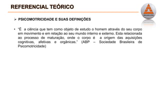  PSICOMOTRICIDADE E SUAS DEFINIÇÕES
• “É a ciência que tem como objeto de estudo o homem através do seu corpo
em movimento e em relação ao seu mundo interno e externo. Esta relacionada
ao processo de maturação, onde o corpo é a origem das aquisições
cognitivas, afetivas e orgânicas.” (ABP – Sociedade Brasileira de
Psicomotricidade)
 