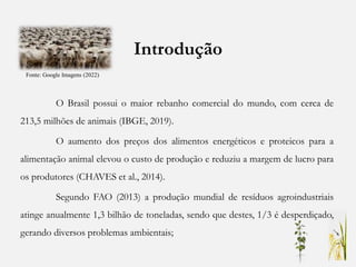 Introdução
O Brasil possui o maior rebanho comercial do mundo, com cerca de
213,5 milhões de animais (IBGE, 2019).
O aumento dos preços dos alimentos energéticos e proteicos para a
alimentação animal elevou o custo de produção e reduziu a margem de lucro para
os produtores (CHAVES et al., 2014).
Segundo FAO (2013) a produção mundial de resíduos agroindustriais
atinge anualmente 1,3 bilhão de toneladas, sendo que destes, 1/3 é desperdiçado,
gerando diversos problemas ambientais;
Fonte: Google Imagens (2022)
 