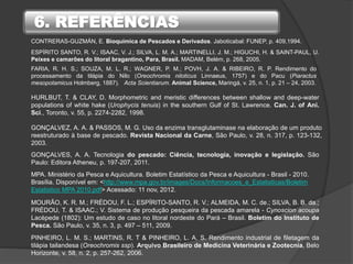6. REFERÊNCIAS
GONÇALVES, A. A. Tecnologia do pescado: Ciência, tecnologia, inovação e legislação. São
Paulo: Editora Atheneu, p. 197-207, 2011.
GONÇALVEZ, A. A. & PASSOS, M. G. Uso da enzima transglutaminase na elaboração de um produto
reestruturado à base de pescado. Revista Nacional da Carne, São Paulo, v. 28, n. 317, p. 123-132,
2003.
PINHEIRO, L. M. S.; MARTINS, R. T & PINHEIRO, L. A. S. Rendimento industrial de filetagem da
tilápia tailandesa (Oreochromis ssp). Arquivo Brasileiro de Medicina Veterinária e Zootecnia, Belo
Horizonte, v. 58, n. 2, p. 257-262, 2006.
ESPÍRITO SANTO, R. V.; ISAAC, V. J.; SILVA, L. M. A.; MARTINELLI, J. M.; HIGUCHI, H. & SAINT-PAUL, U.
Peixes e camarões do litoral bragantino, Para, Brasil. MADAM, Belém, p. 268, 2005.
HURLBUT, T. & CLAY, D. Morphometric and meristic differences between shallow and deep-water
populations of white hake (Urophycis tenuis) in the southern Gulf of St. Lawrence. Can. J. of Ani.
Sci., Toronto, v. 55, p. 2274-2282, 1998.
MOURÃO, K. R. M.; FRÉDOU, F. L.; ESPÍRITO-SANTO, R. V.; ALMEIDA, M. C. de.; SILVA, B. B. da.;
FRÉDOU, T. & ISAAC.; V. Sistema de produção pesqueira da pescada amarela - Cynoscion acoupa
Lacèpede (1802): Um estudo de caso no litoral nordeste do Pará – Brasil. Boletim do Instituto de
Pesca. São Paulo, v. 35, n. 3, p. 497 – 511, 2009.
MPA. Ministério da Pesca e Aquicultura. Boletim Estatístico da Pesca e Aquicultura - Brasil - 2010.
Brasília. Disponível em: <http://www.mpa.gov.br/images/Docs/Informacoes_e_Estatisticas/Boletim
Estatistico MPA 2010.pdf> Acessado: 11 nov, 2012.
CONTRERAS-GUZMÁN, E. Bioquímica de Pescados e Derivados. Jaboticabal: FUNEP, p. 409,1994.
FARIA, R. H. S.; SOUZA, M. L. R.; WAGNER, P. M.; POVH, J. A. & RIBEIRO, R. P. Rendimento do
processamento da tilápia do Nilo (Oreochromis niloticus Linnaeus, 1757) e do Pacu (Piaractus
mesopotamicus Holmberg, 1887). Acta Scientiarum. Animal Science, Maringá, v. 25, n. 1, p. 21 – 24, 2003.
 