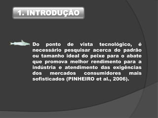 Do ponto de vista tecnológico, é
necessário pesquisar acerca do padrão
ou tamanho ideal do peixe para o abate
que promova melhor rendimento para a
indústria e atendimento das exigências
dos mercados consumidores mais
sofisticados (PINHEIRO et al., 2006).
1. INTRODUÇÃO
 