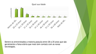 Dentre os entrevistados a maioria possuía entre 20 a 25 anos que são
geralmente a faixa etária que mais tem contato com as novas
tecnologias.
0
10
20
30
40
50
60
70
80
90 74
84
26
7 5 2 2 0 0 0
Qual sua idade
 