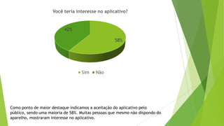 Como ponto de maior destaque indicamos a aceitação do aplicativo pelo
público, sendo uma maioria de 58%. Muitas pessoas que mesmo não dispondo do
aparelho, mostraram interesse no aplicativo.
58%
42%
Você teria interesse no aplicativo?
Sim Não
 