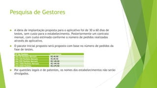 Pesquisa de Gestores
 A ideia de implantação proposta para o aplicativo foi de 30 a 60 dias de
testes, sem custo para o estabelecimento. Posteriormente um contrato
mensal, com custo estimado conforme o número de pedidos realizados
através do aplicativo.
 O pacote inicial proposto será proposto com base no número de pedidos da
fase de testes.
 Por questões legais e de patentes, os nomes dos estabelecimentos não serão
divulgados.
Nº De Pedidos Mensalidade
Até 50 Pedidos Mensais R$ 49,90
Até 100 Pedidos Mensais R$ 89,90
Até 500 Pedidos Mensais R$ 149,90
Até 1000 Pedidos Mensais R$ 199,90
Até 2000 Pedidos R$ 279,90
 