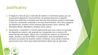 Justificativa
 É inegável o fato de que o mercado de tablets e smartfones passou por um
crescimento gigantesco recentemente. As pessoas passaram a adquirir
dispositivos potentes e versáteis que lhes permite estarem sempre conectadas
a internet, acessando conteúdos e serviços diversificados. Para esta categoria
de dispositivos, existem vários sistemas operacionais como: Android, IOS,
Whindows Phone, BlackBerry, Symbian entre outros.
 Atualmente, o Android é o sistema operacional que mais cresce no mercado
de dispositivos móveis, até podendo ser comparado com o sistema iOS
desenvolvido pela Apple. Alguns até o consideram superior ao sistema da
Apple, devido a sua praticidade e versatilidade. Essa versatilidade e o
aumento no número de usuários mostra o Android, como sendo o sistema
operacional mais viável para desenvolvimento deste tipo de aplicação.
 