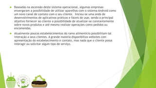  Baseadas na ascensão deste sistema operacional, algumas empresas
enxergaram a possibilidade de utilizar aparelhos com o sistema Android como
um novo canal de contato com o seu cliente. Iniciou-se uma onda de
desenvolvimentos de aplicativos práticos e fáceis de usar, sendo o principal
objetivo fornecer ao cliente a possibilidade de atualizar-se constantemente
sobre novos produtos e até mesmo realizar operações como pedidos ou
encomendas.
 Atualmente poucos estabelecimentos do ramo alimentício possibilitam tal
interação a seus clientes. A grande maioria disponibiliza websites com
apresentação do estabelecimento e contato, mas nada que o cliente possa
interagir ou solicitar algum tipo de serviço.
 