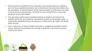  Muitos gestores consideram esta interação como desnecessária ou supérflua
por crer que estabelecimentos do ramo alimentício não necessitam deste tipo
de tecnologia. Se aproveitassem destas oportunidades se colocariam um passo
à frente de seus concorrentes, tornando-se mais competitivos e marcando
presença no mercado digital.
 Fora da nossa região alguns estabelecimentos já dispõem de sistemas de
pedidos online em seus websites. Geralmente tratam-se de grandes redes. A
maioria dos estabelecimentos de pequeno e médio porte da região não dispõe
deste serviço.
 Com o aplicativo, o cliente poderá consultar o cardápio do estabelecimento
online, solicitar encomendas com entrega a domicílio e até mesmo realizar
reservas de mesas.
 