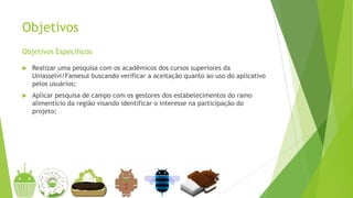 Objetivos
Objetivos Específicos
 Realizar uma pesquisa com os acadêmicos dos cursos superiores da
Uniasselvi/Famesul buscando verificar a aceitação quanto ao uso do aplicativo
pelos usuários;
 Aplicar pesquisa de campo com os gestores dos estabelecimentos do ramo
alimentício da região visando identificar o interesse na participação do
projeto;
 