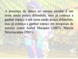 A presença da dança no ensino escolar é um
tema ainda pouco difundido, mas já começa a
ganhar espaço é um tema ainda pouco difundido,
mas já começa a ganhar espaço em pesquisas de
autores como Isabel Marquez (2007), Marcia
Strazzacappa (2001)
 