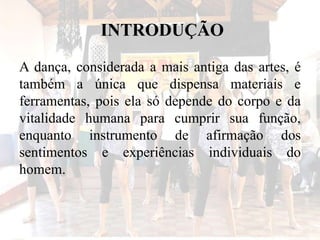 INTRODUÇÃO
A dança, considerada a mais antiga das artes, é
também a única que dispensa materiais e
ferramentas, pois ela só depende do corpo e da
vitalidade humana para cumprir sua função,
enquanto instrumento de afirmação dos
sentimentos e experiências individuais do
homem.
 