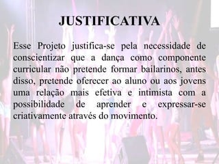 JUSTIFICATIVA
Esse Projeto justifica-se pela necessidade de
conscientizar que a dança como componente
curricular não pretende formar bailarinos, antes
disso, pretende oferecer ao aluno ou aos jovens
uma relação mais efetiva e intimista com a
possibilidade de aprender e expressar-se
criativamente através do movimento.
 